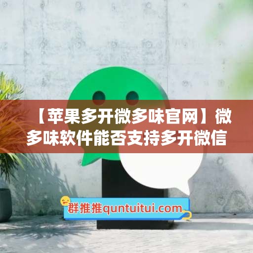 【苹果多开微多味官网】微多味软件能否支持多开微信？(微多开分身苹果)