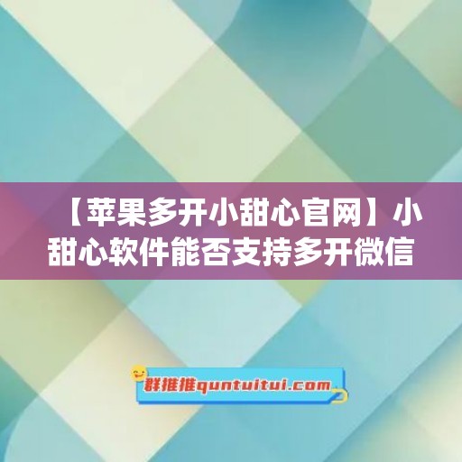 【苹果多开小甜心官网】小甜心软件能否支持多开微信？(云南滇声气脏脏)