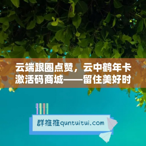 云端跟圈点赞，云中鹤年卡激活码商城——留住美好时光的绝佳选择