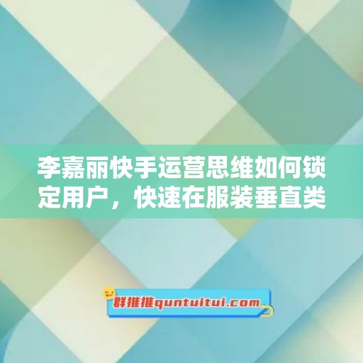 李嘉丽快手运营思维如何锁定用户，快速在服装垂直类目形成优势突破