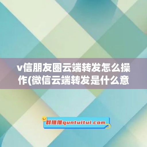 v信朋友圈云端转发怎么操作(微信云端转发是什么意思)