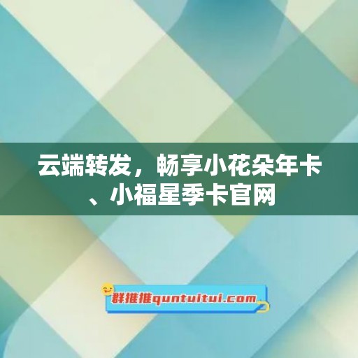 云端转发，畅享小花朵年卡、小福星季卡官网