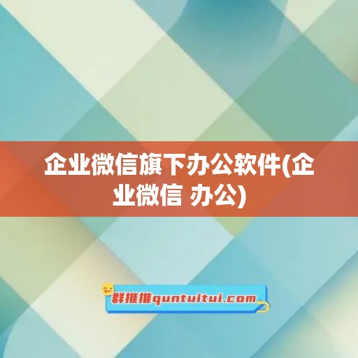 企业微信旗下办公软件(企业微信 办公)