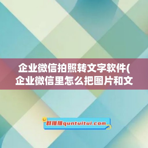 企业微信拍照转文字软件(企业微信里怎么把图片和文字一起编辑)