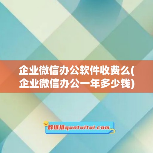 企业微信办公软件收费么(企业微信办公一年多少钱)