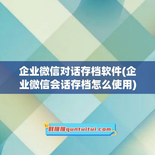 企业微信对话存档软件(企业微信会话存档怎么使用)