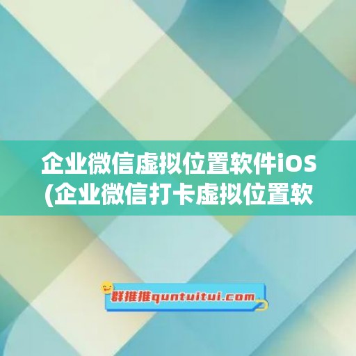 企业微信虚拟位置软件iOS(企业微信打卡虚拟位置软件)