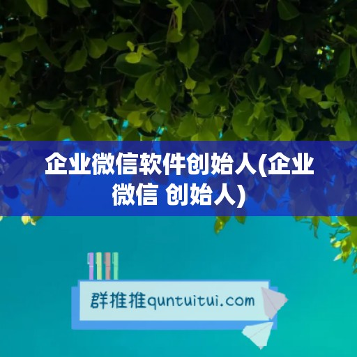 企业微信软件创始人(企业微信 创始人)