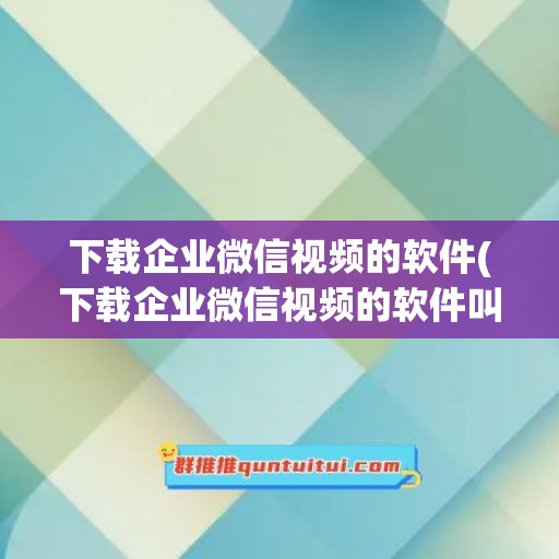 下载企业微信视频的软件(下载企业微信视频的软件叫什么)