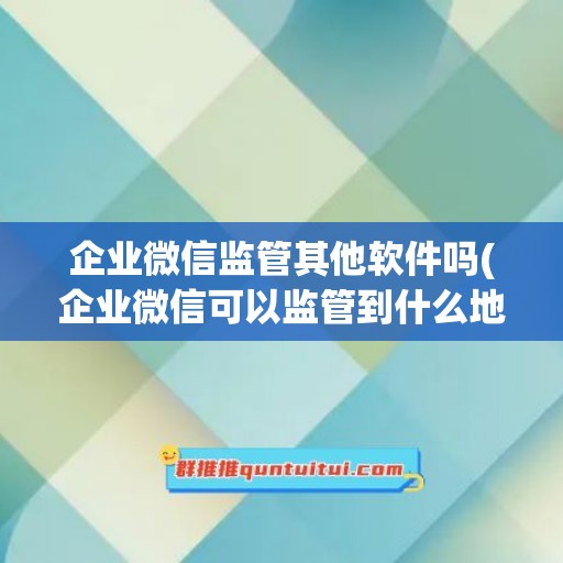 企业微信监管其他软件吗(企业微信可以监管到什么地步)