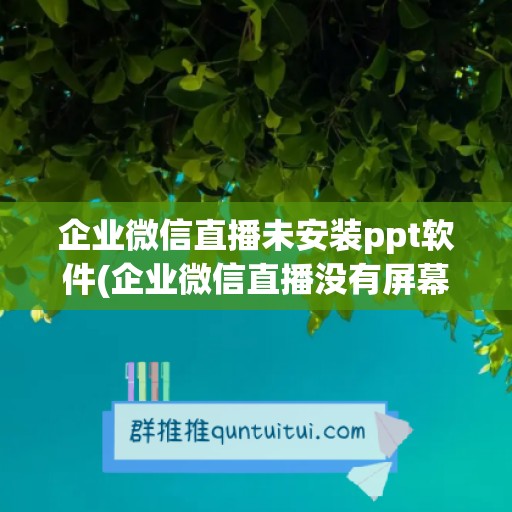 企业微信直播未安装ppt软件(企业微信直播没有屏幕演示)