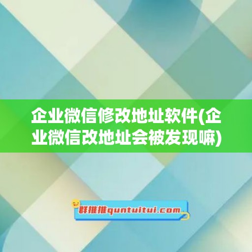 企业微信修改地址软件(企业微信改地址会被发现嘛)