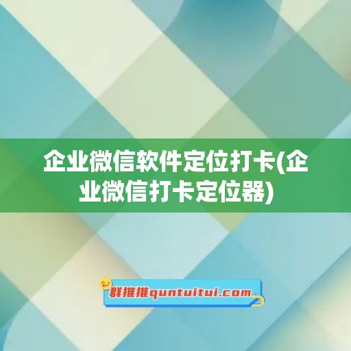 企业微信软件定位打卡(企业微信打卡定位器)