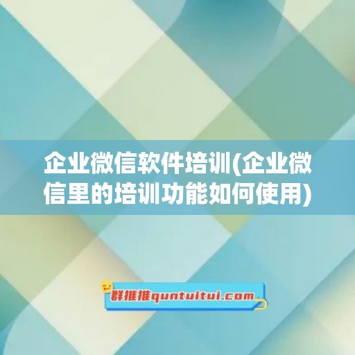 企业微信软件培训(企业微信里的培训功能如何使用)