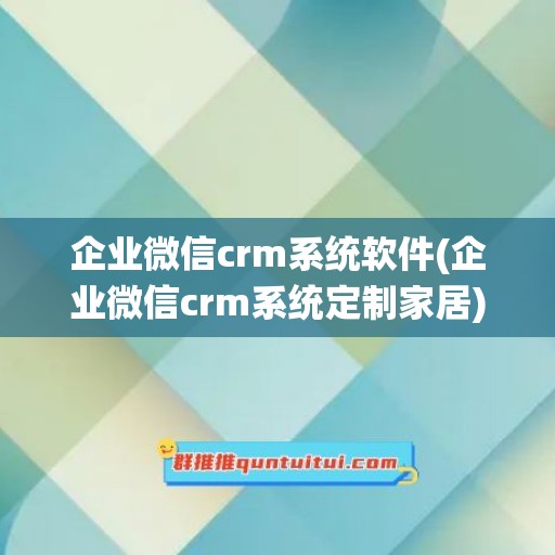 企业微信crm系统软件(企业微信crm系统定制家居)