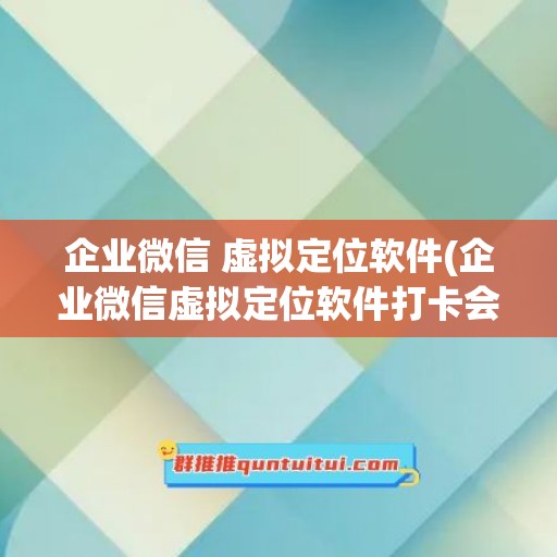 企业微信 虚拟定位软件(企业微信虚拟定位软件打卡会被发现吗)