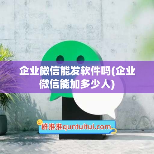 企业微信能发软件吗(企业微信能加多少人)