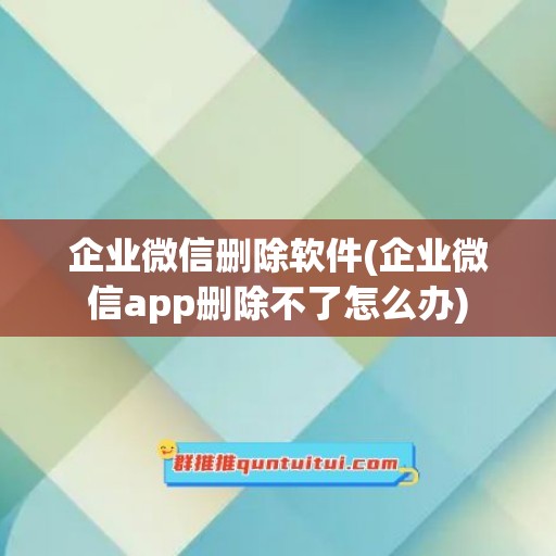 企业微信删除软件(企业微信app删除不了怎么办)