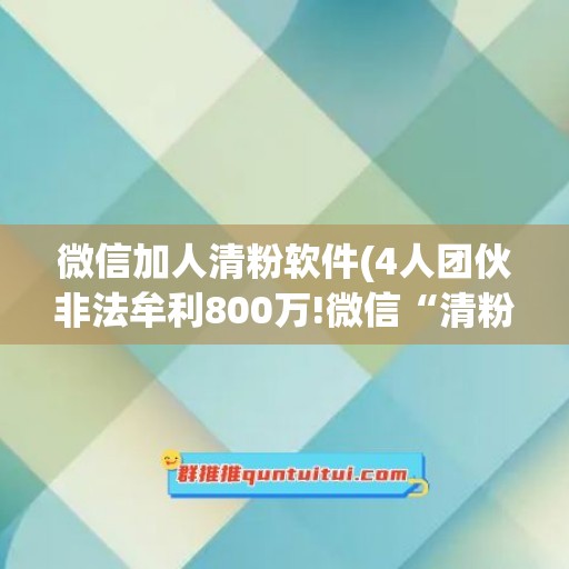 微信加人清粉软件(4人团伙非法牟利800万!微信“清粉”软件暗藏陷阱)