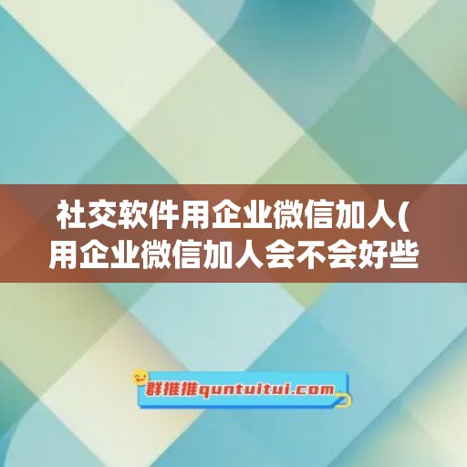 社交软件用企业微信加人(用企业微信加人会不会好些)