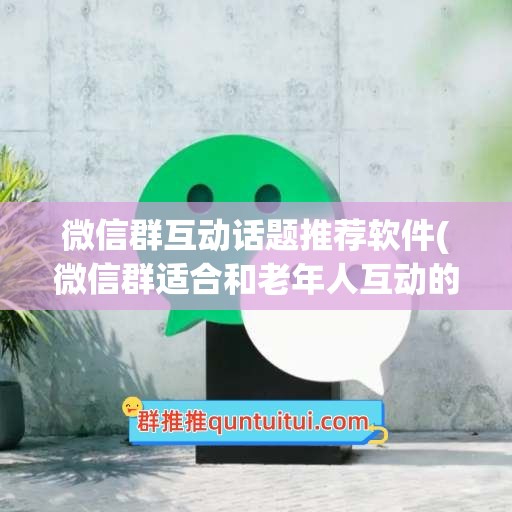 微信群互动话题推荐软件(微信群适合和老年人互动的话题)