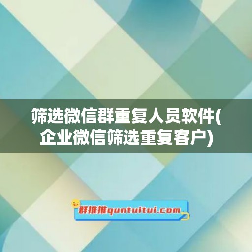 筛选微信群重复人员软件(企业微信筛选重复客户)