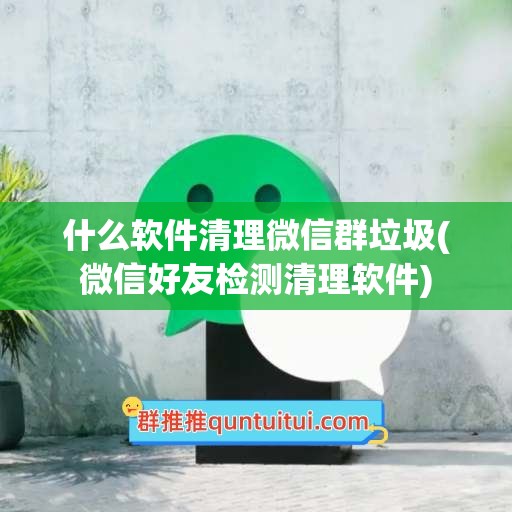 什么软件清理微信群垃圾(微信好友检测清理软件)