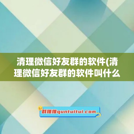 清理微信好友群的软件(清理微信好友群的软件叫什么)