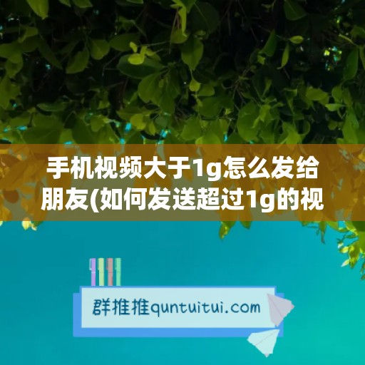 手机视频大于1g怎么发给朋友(如何发送超过1g的视频给微信朋友)