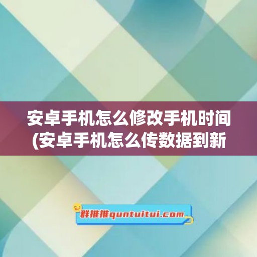 安卓手机怎么修改手机时间(安卓手机怎么传数据到新手机)