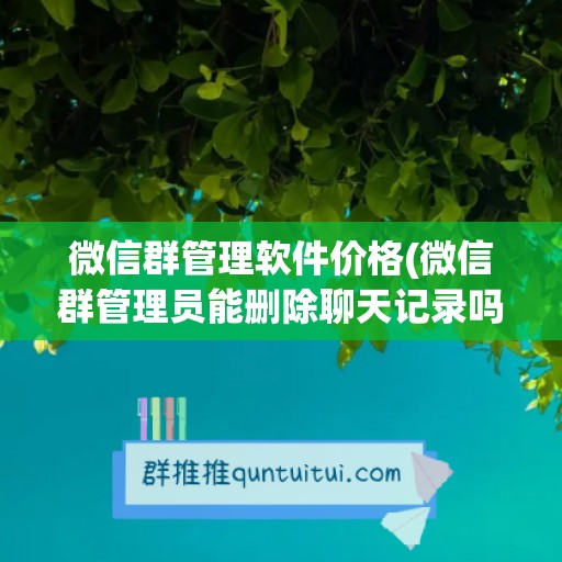 微信群管理软件价格(微信群管理员能删除聊天记录吗)