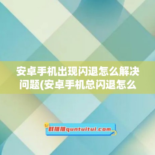 安卓手机出现闪退怎么解决问题(安卓手机总闪退怎么办)