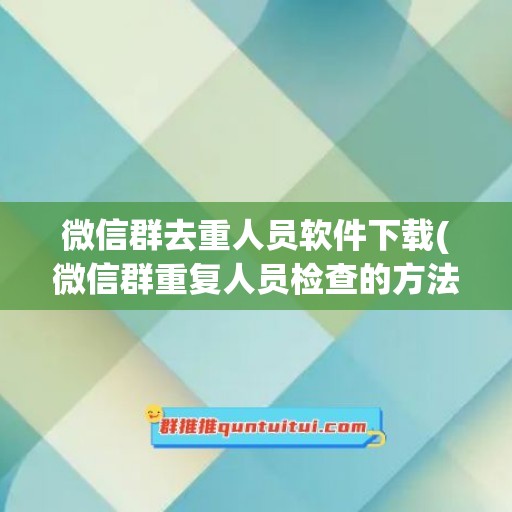 微信群去重人员软件下载(微信群重复人员检查的方法)