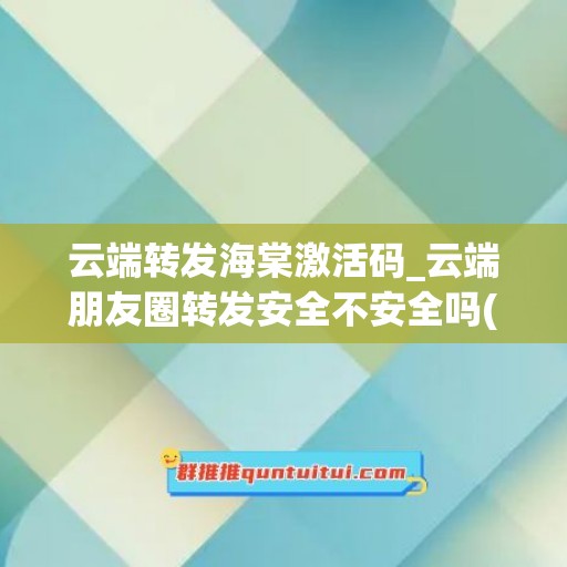 云端转发海棠激活码_云端朋友圈转发安全不安全吗(云端转发朋友圈微信)