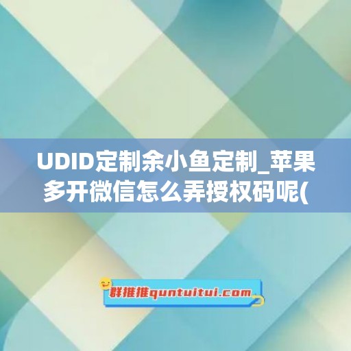 UDID定制余小鱼定制_苹果多开微信怎么弄授权码呢(上架版苹果微信多开)