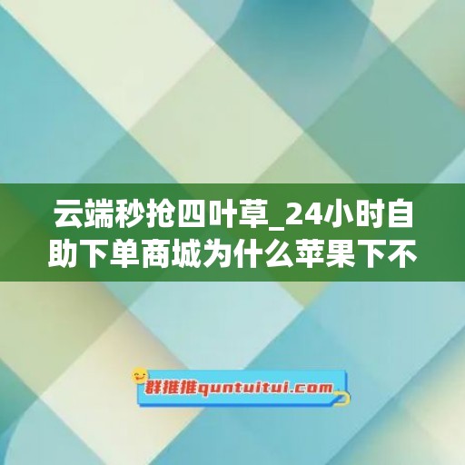 云端秒抢四叶草_24小时自助下单商城为什么苹果下不了