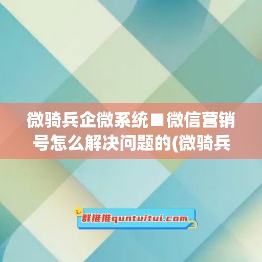 微骑兵企微系统■微信营销号怎么解决问题的(微骑兵营销官网)