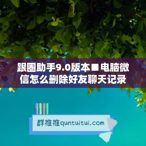 跟圈助手9.0版本■电脑微信怎么删除好友聊天记录