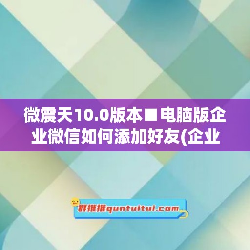 微震天10.0版本■电脑版企业微信如何添加好友(企业微信怎么用电脑加好友)