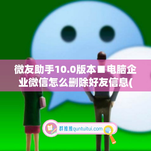 微友助手10.0版本■电脑企业微信怎么删除好友信息(微信企业版如何删除好友)