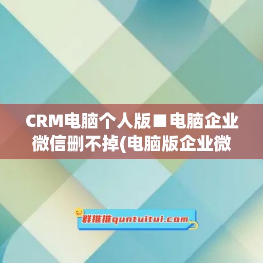 CRM电脑个人版■电脑企业微信删不掉(电脑版企业微信怎么清除缓存)