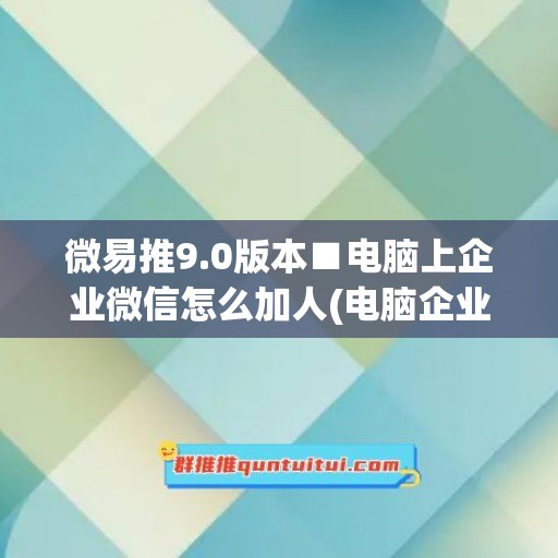 微易推9.0版本■电脑上企业微信怎么加人(电脑企业微信怎么加微信好友)