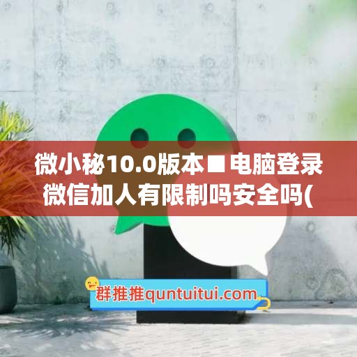 微小秘10.0版本■电脑登录微信加人有限制吗安全吗(电脑登录微信加好友在哪里操作)