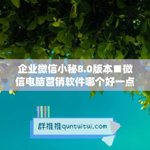 企业微信小秘8.0版本■微信电脑营销软件哪个好一点啊(企业微信后面的小电脑)