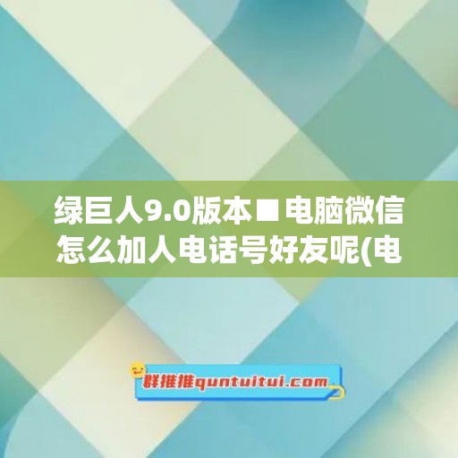 绿巨人9.0版本■电脑微信怎么加人电话号好友呢(电脑端微信怎么加人)