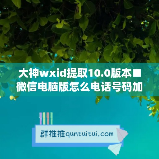 大神wxid提取10.0版本■微信电脑版怎么电话号码加人(如何提取微信电话号码)