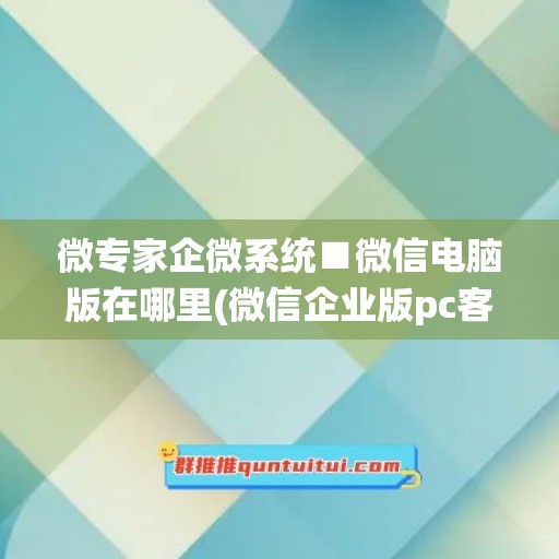 微专家企微系统■微信电脑版在哪里(微信企业版pc客户端)