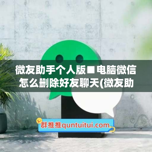 微友助手个人版■电脑微信怎么删除好友聊天(微友助手怎么清理好友)