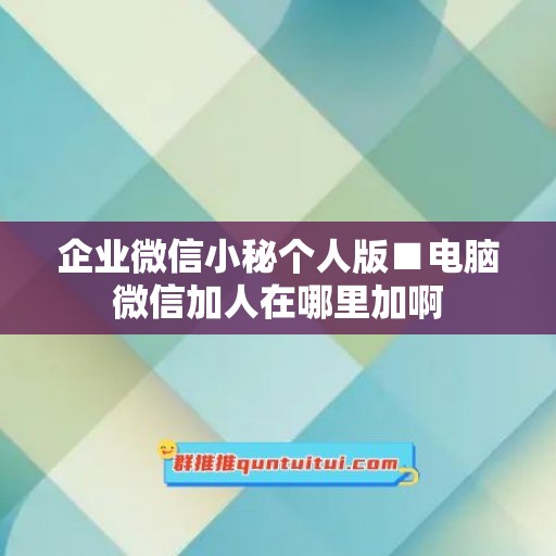 企业微信小秘个人版■电脑微信加人在哪里加啊