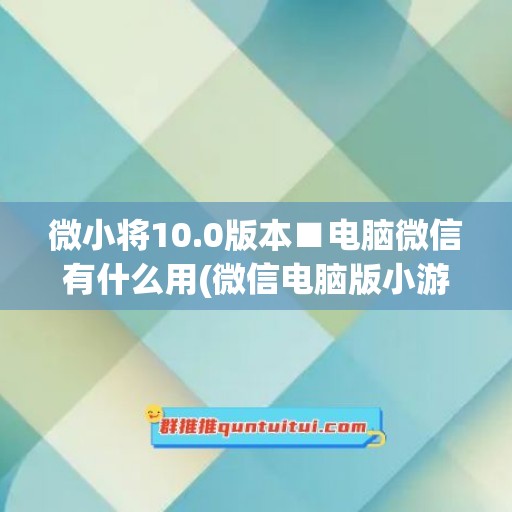 微小将10.0版本■电脑微信有什么用(微信电脑版小游戏)